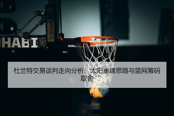 杜兰特交易谈判走向分析：太阳重建思路与篮网筹码取舍