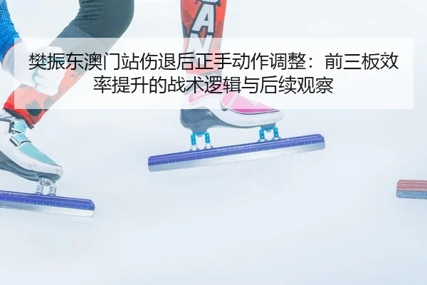 樊振东澳门站伤退后正手动作调整：前三板效率提升的战术逻辑与后续观察